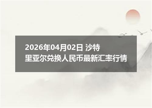2026年04月02日 沙特里亚尔兑换人民币最新汇率行情