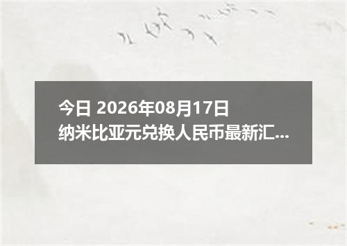 今日 2026年08月17日 纳米比亚元兑换人民币最新汇率行情