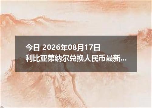 今日 2026年08月17日 利比亚第纳尔兑换人民币最新汇率行情