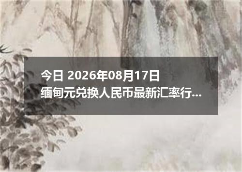 今日 2026年08月17日 缅甸元兑换人民币最新汇率行情