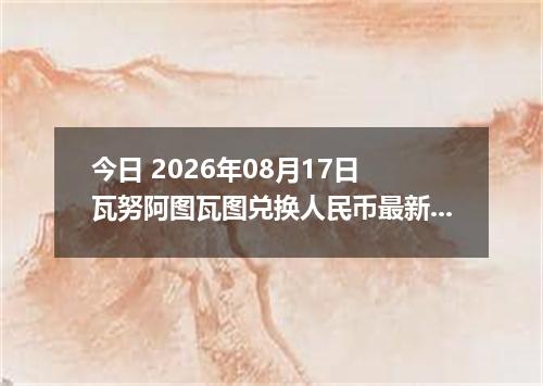 今日 2026年08月17日 瓦努阿图瓦图兑换人民币最新汇率行情