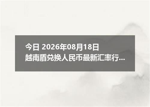 今日 2026年08月18日 越南盾兑换人民币最新汇率行情