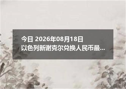 今日 2026年08月18日 以色列新谢克尔兑换人民币最新汇率行情