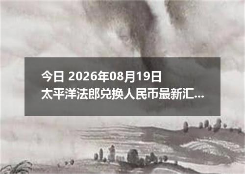 今日 2026年08月19日 太平洋法郎兑换人民币最新汇率行情