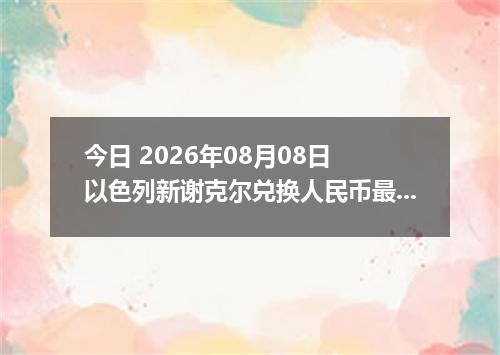 今日 2026年08月08日 以色列新谢克尔兑换人民币最新汇率行情
