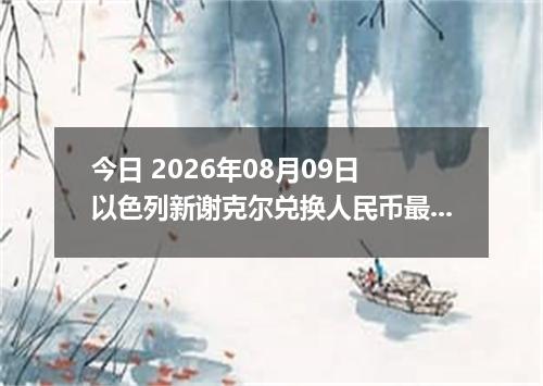 今日 2026年08月09日 以色列新谢克尔兑换人民币最新汇率行情