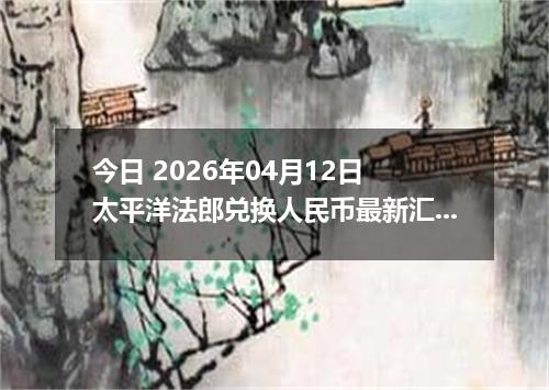 今日 2026年04月12日 太平洋法郎兑换人民币最新汇率行情