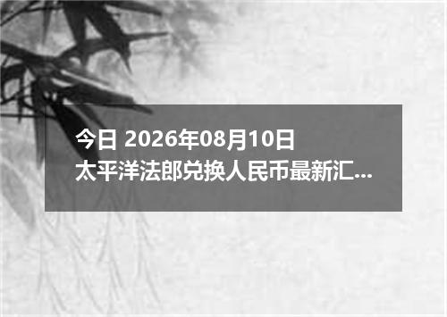 今日 2026年08月10日 太平洋法郎兑换人民币最新汇率行情