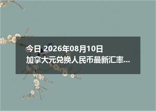今日 2026年08月10日 加拿大元兑换人民币最新汇率行情
