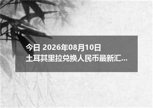 今日 2026年08月10日 土耳其里拉兑换人民币最新汇率行情