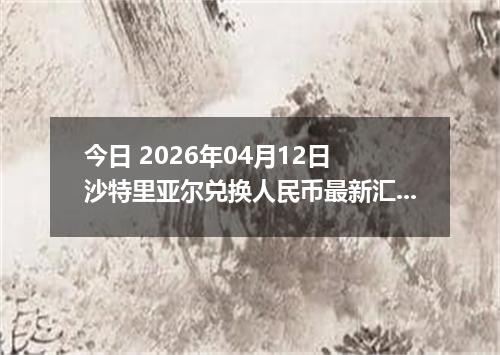 今日 2026年04月12日 沙特里亚尔兑换人民币最新汇率行情