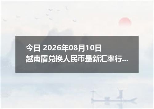 今日 2026年08月10日 越南盾兑换人民币最新汇率行情