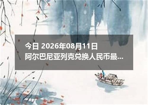 今日 2026年08月11日 阿尔巴尼亚列克兑换人民币最新汇率行情