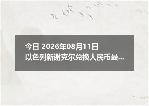 今日 2026年08月11日 以色列新谢克尔兑换人民币最新汇率行情