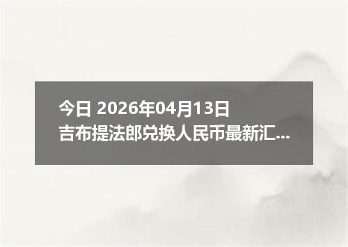 今日 2026年04月13日 吉布提法郎兑换人民币最新汇率行情
