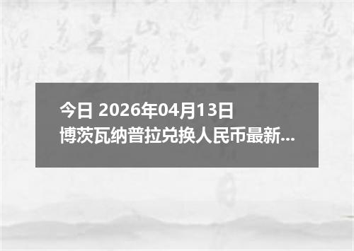 今日 2026年04月13日 博茨瓦纳普拉兑换人民币最新汇率行情