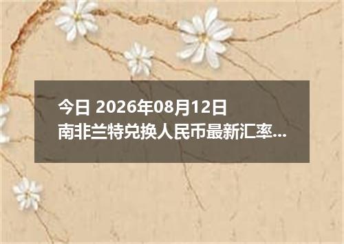 今日 2026年08月12日 南非兰特兑换人民币最新汇率行情