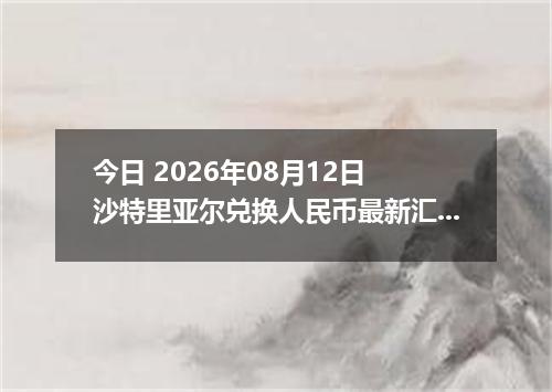 今日 2026年08月12日 沙特里亚尔兑换人民币最新汇率行情