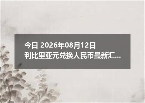 今日 2026年08月12日 利比里亚元兑换人民币最新汇率行情