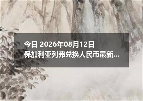 今日 2026年08月12日 保加利亚列弗兑换人民币最新汇率行情