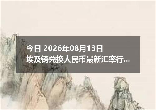 今日 2026年08月13日 埃及镑兑换人民币最新汇率行情