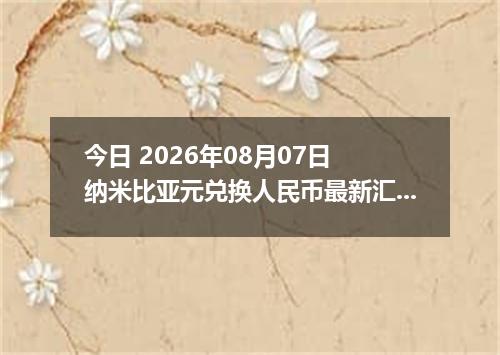 今日 2026年08月07日 纳米比亚元兑换人民币最新汇率行情