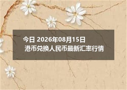 今日 2026年08月15日 港币兑换人民币最新汇率行情