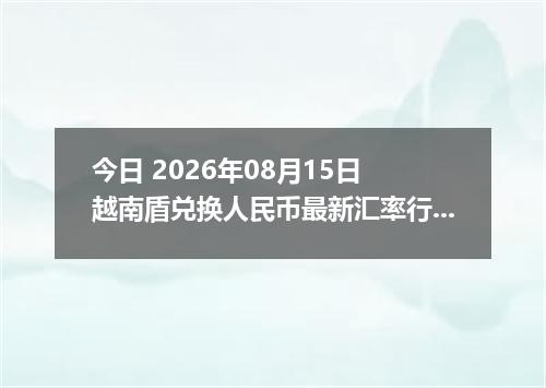 今日 2026年08月15日 越南盾兑换人民币最新汇率行情