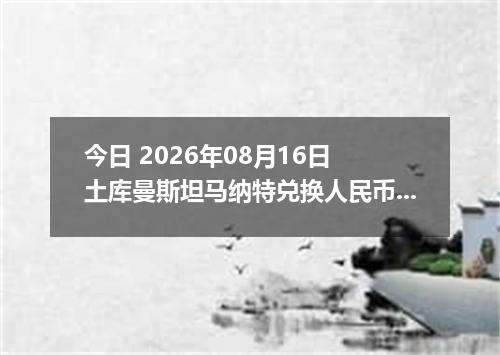 今日 2026年08月16日 土库曼斯坦马纳特兑换人民币最新汇率行情