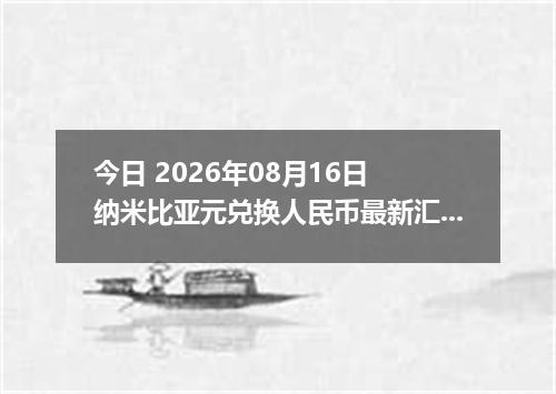 今日 2026年08月16日 纳米比亚元兑换人民币最新汇率行情