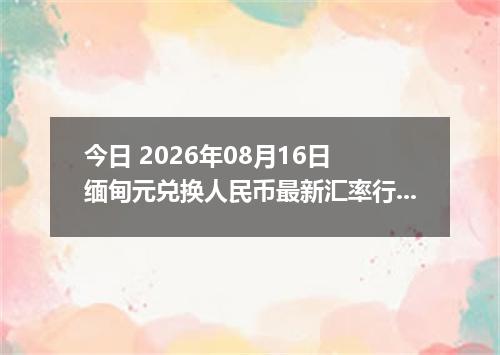 今日 2026年08月16日 缅甸元兑换人民币最新汇率行情
