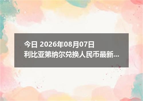 今日 2026年08月07日 利比亚第纳尔兑换人民币最新汇率行情